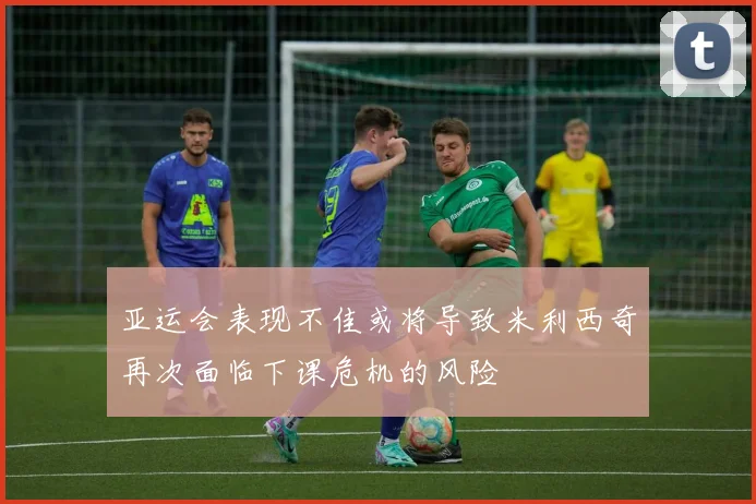 亚运会表现不佳或将导致米利西奇再次面临下课危机的风险
