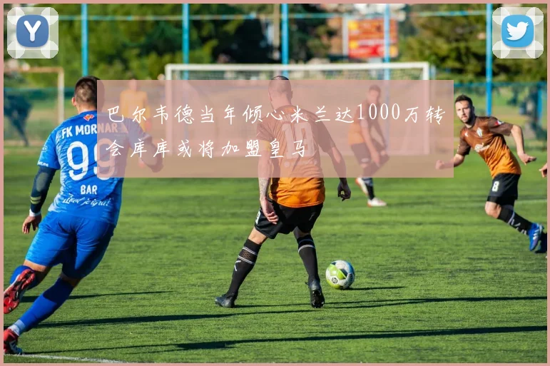 巴尔韦德当年倾心米兰达1000万转会库库或将加盟皇马