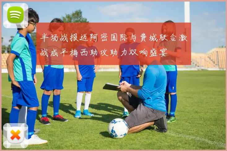 半场战报迈阿密国际与费城联合激战成平梅西助攻助力双响盛宴