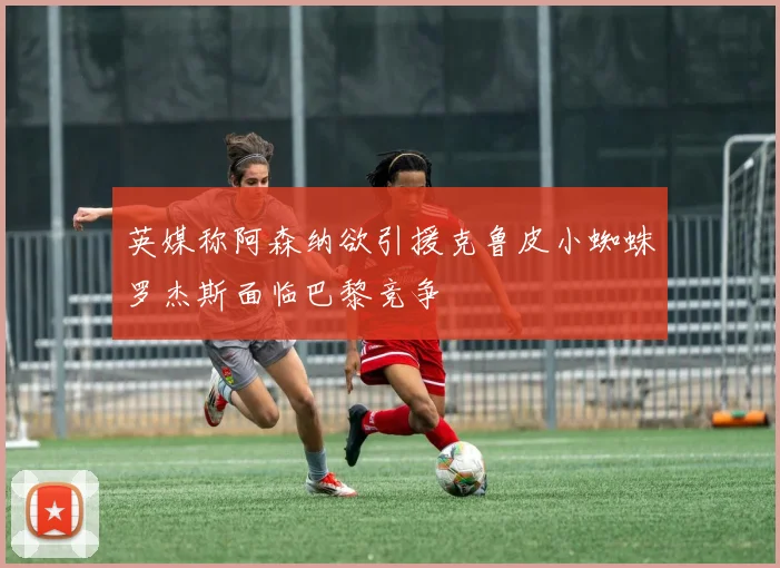 英媒称阿森纳欲引援克鲁皮小蜘蛛罗杰斯面临巴黎竞争