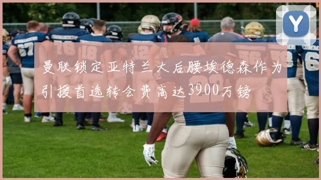 曼联锁定亚特兰大后腰埃德森作为引援首选转会费高达3900万镑
