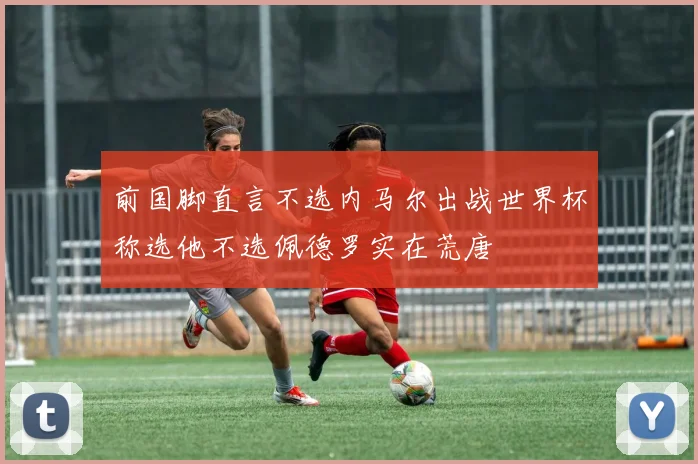 前国脚直言不选内马尔出战世界杯称选他不选佩德罗实在荒唐