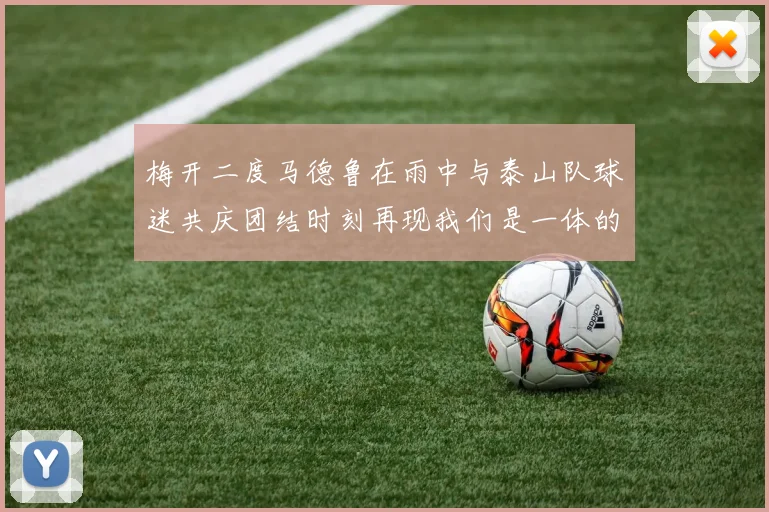 梅开二度马德鲁在雨中与泰山队球迷共庆团结时刻再现我们是一体的精神