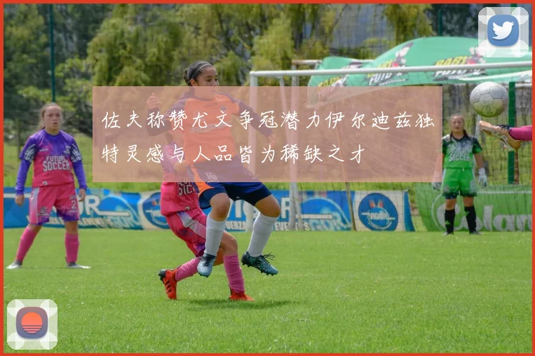 佐夫称赞尤文争冠潜力伊尔迪兹独特灵感与人品皆为稀缺之才