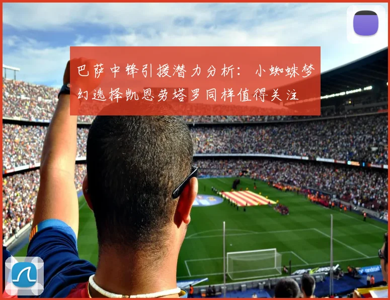 巴萨中锋引援潜力分析：小蜘蛛梦幻选择凯恩劳塔罗同样值得关注
