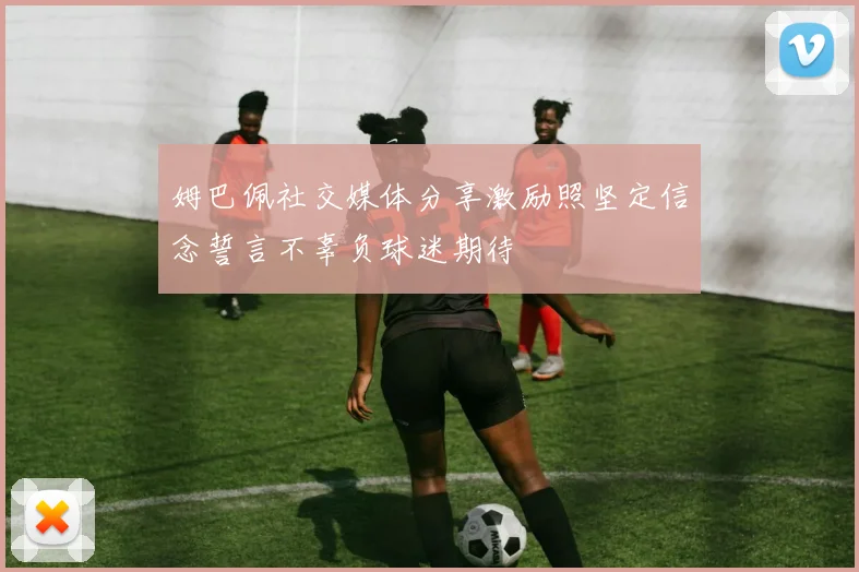 姆巴佩社交媒体分享激励照坚定信念誓言不辜负球迷期待