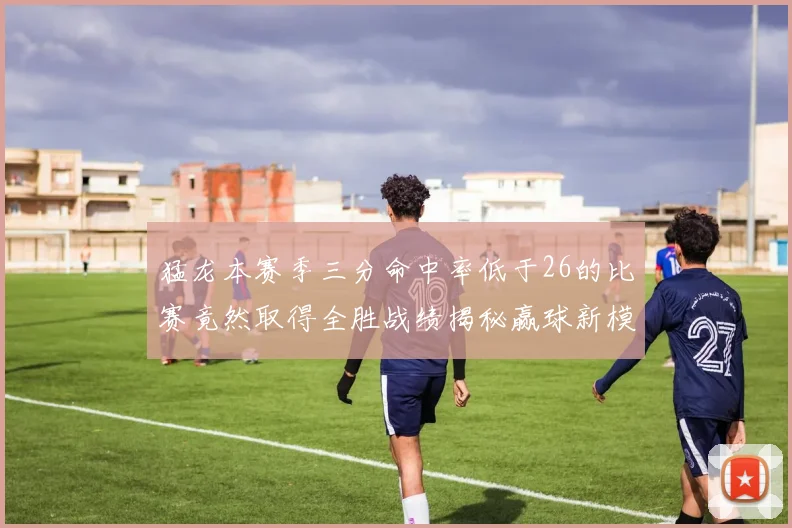 猛龙本赛季三分命中率低于26的比赛竟然取得全胜战绩揭秘赢球新模式