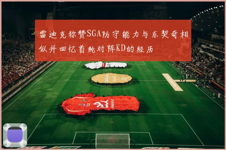 雷迪克称赞SGA防守能力与东契奇相似并回忆首轮对阵KD的经历
