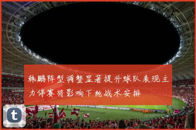 韩鹏阵型调整显著提升球队表现主力停赛将影响下轮战术安排