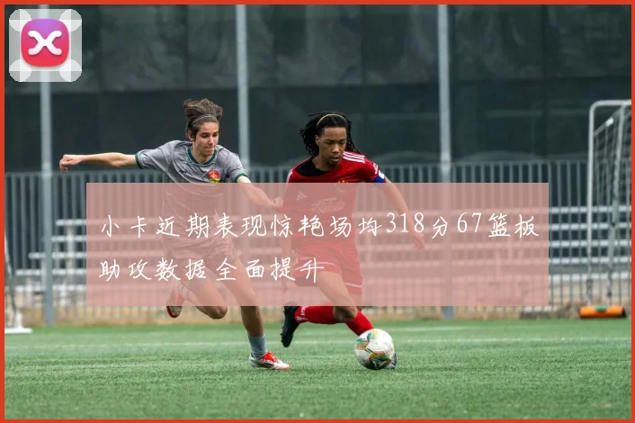 小卡近期表现惊艳场均318分67篮板助攻数据全面提升