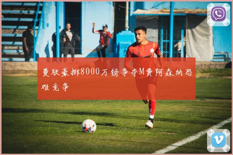 曼联豪掷8000万镑争夺M费阿森纳恐难竞争