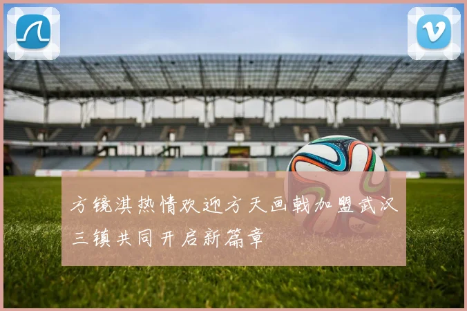 方镜淇热情欢迎方天画戟加盟武汉三镇共同开启新篇章