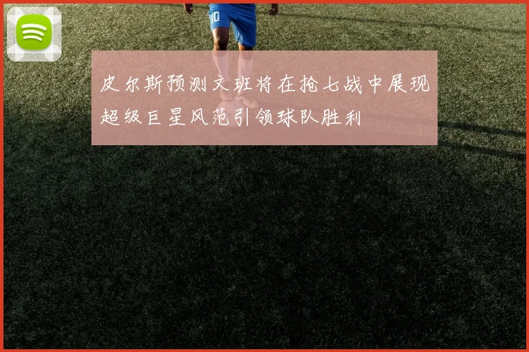 皮尔斯预测文班将在抢七战中展现超级巨星风范引领球队胜利