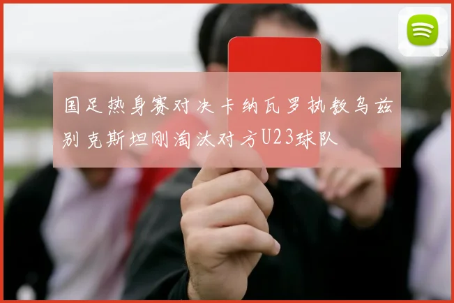 国足热身赛对决卡纳瓦罗执教乌兹别克斯坦刚淘汰对方U23球队