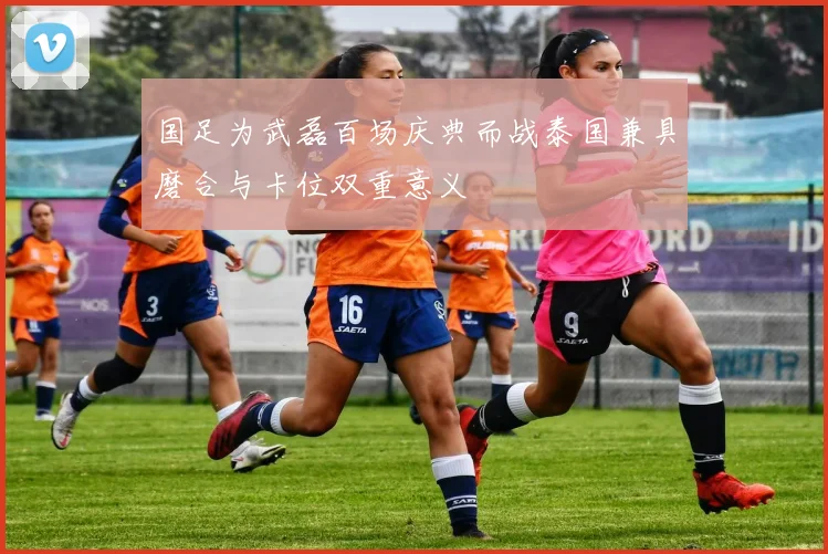 国足为武磊百场庆典而战泰国兼具磨合与卡位双重意义
