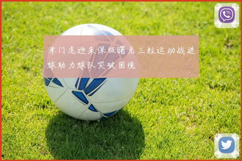 津门虎迎来保级曙光三粒运动战进球助力球队突破困境