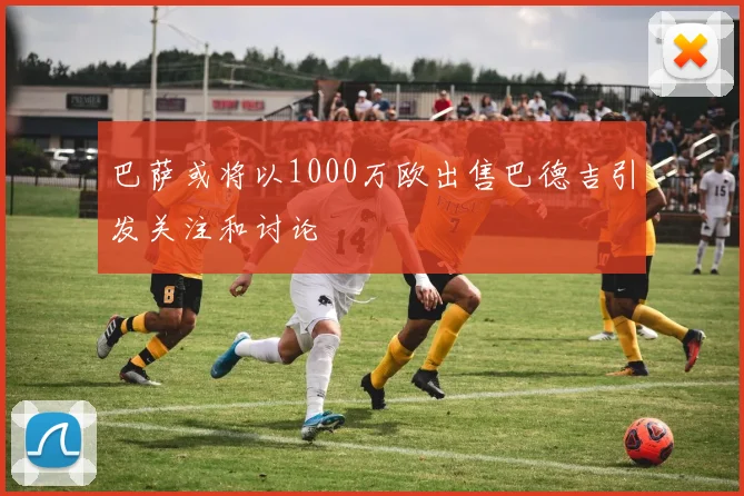 巴萨或将以1000万欧出售巴德吉引发关注和讨论