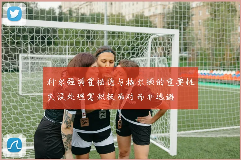 科尔强调霍福德与梅尔顿的重要性失误处理需积极面对而非逃避