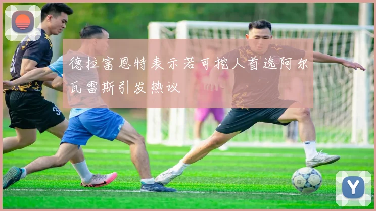 德拉富恩特表示若可挖人首选阿尔瓦雷斯引发热议