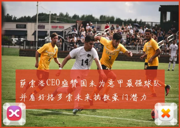 萨索洛CEO盛赞国米为意甲最强球队并看好格罗索未来执教豪门潜力