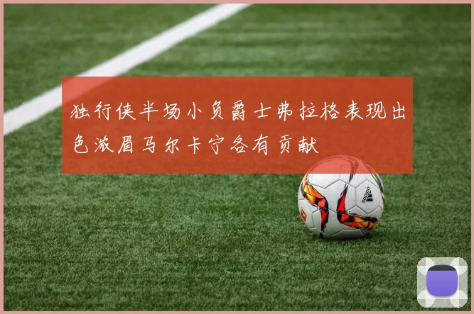 独行侠半场小负爵士弗拉格表现出色浓眉马尔卡宁各有贡献