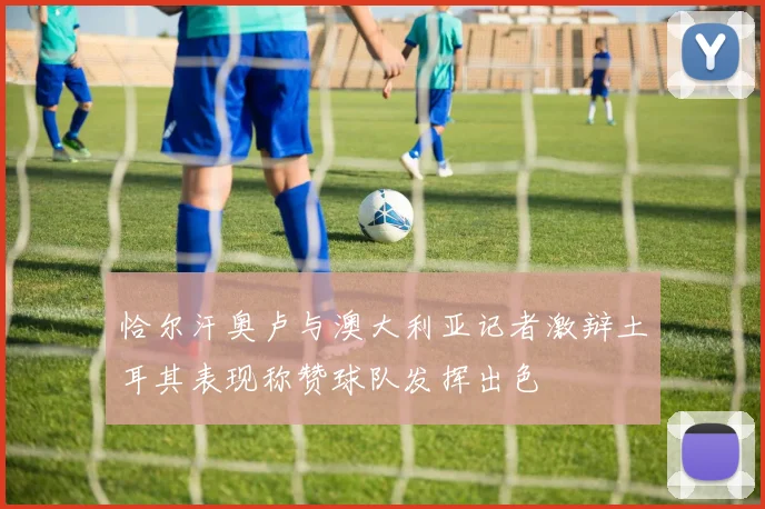 恰尔汗奥卢与澳大利亚记者激辩土耳其表现称赞球队发挥出色