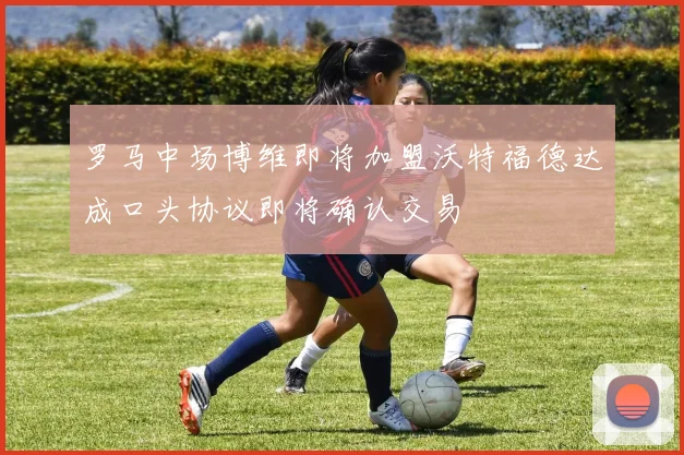罗马中场博维即将加盟沃特福德达成口头协议即将确认交易
